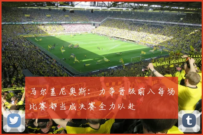 马尔基尼奥斯：力争晋级前八每场比赛都当成决赛全力以赴
