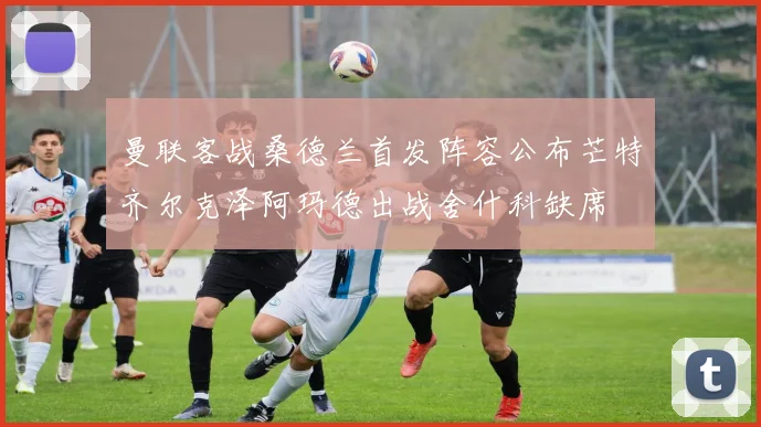 曼联客战桑德兰首发阵容公布芒特齐尔克泽阿玛德出战舍什科缺席