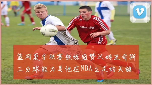 篮网夏季联赛教练盛赞汉姆里奇斯三分球能力是他在NBA立足的关键