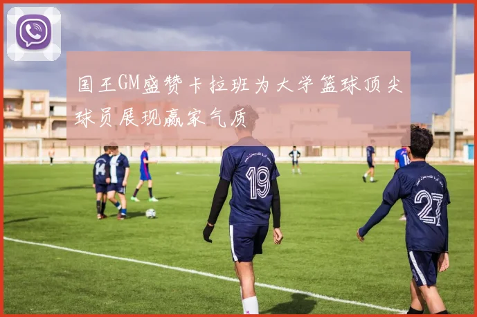 国王GM盛赞卡拉班为大学篮球顶尖球员展现赢家气质