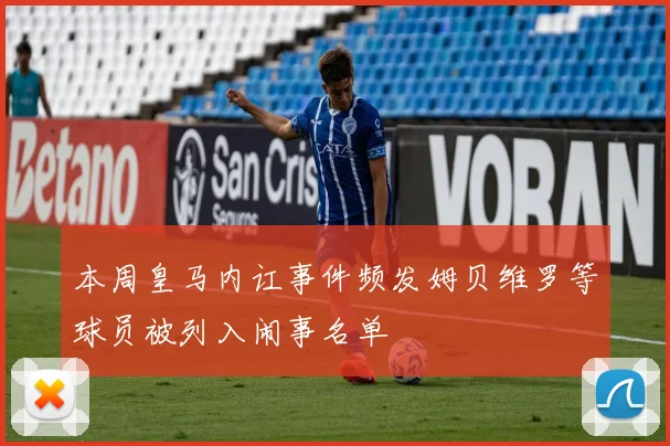 本周皇马内讧事件频发姆贝维罗等球员被列入闹事名单