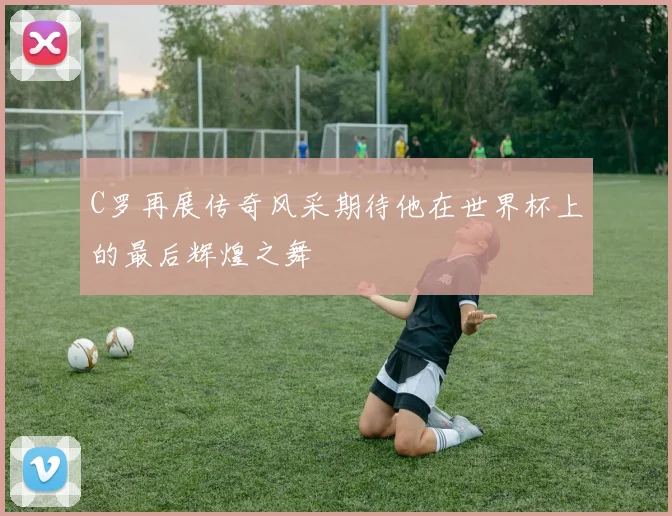 C罗再展传奇风采期待他在世界杯上的最后辉煌之舞
