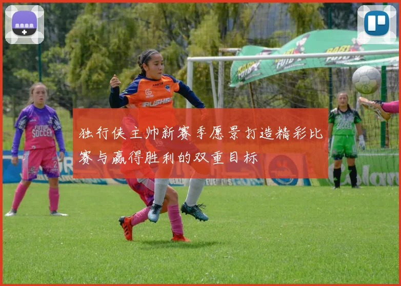 独行侠主帅新赛季愿景打造精彩比赛与赢得胜利的双重目标