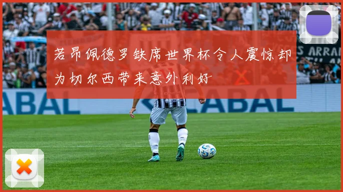 若昂佩德罗缺席世界杯令人震惊却为切尔西带来意外利好