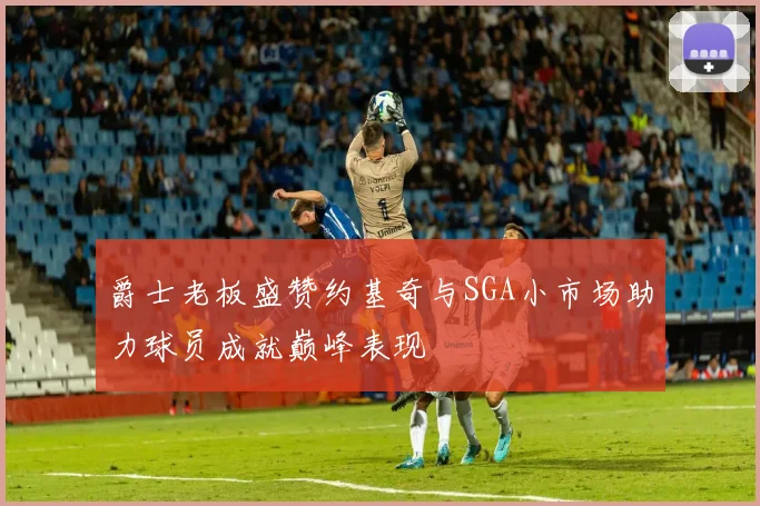 爵士老板盛赞约基奇与SGA小市场助力球员成就巅峰表现