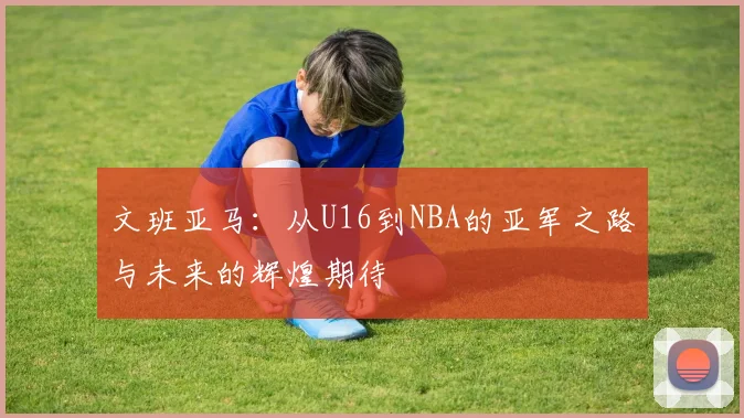 文班亚马：从U16到NBA的亚军之路与未来的辉煌期待