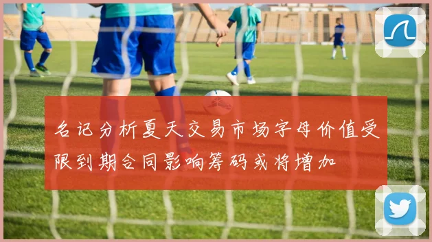名记分析夏天交易市场字母价值受限到期合同影响筹码或将增加
