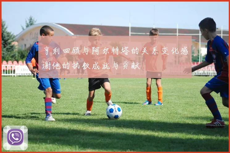 亨利回顾与阿尔特塔的关系变化感谢他的执教成就与贡献