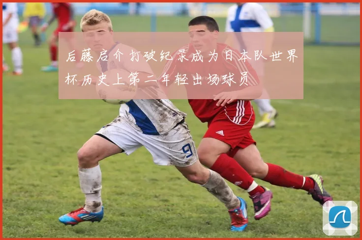 后藤启介打破纪录成为日本队世界杯历史上第二年轻出场球员
