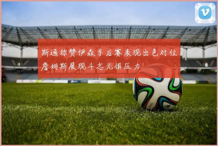 斯通称赞伊森季后赛表现出色对位詹姆斯展现斗志无惧压力