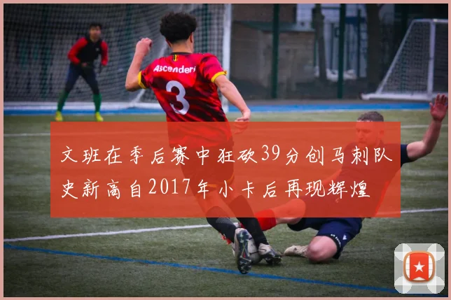 文班在季后赛中狂砍39分创马刺队史新高自2017年小卡后再现辉煌