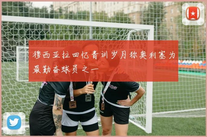 穆西亚拉回忆青训岁月称奥利塞为最勤奋球员之一