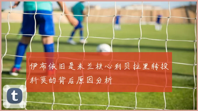 伊布依旧是米兰核心利贝拉里转投科莫的背后原因分析