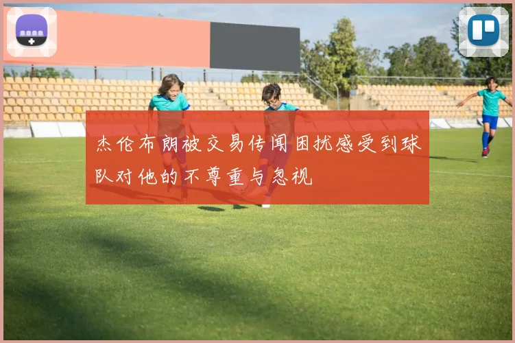 杰伦布朗被交易传闻困扰感受到球队对他的不尊重与忽视