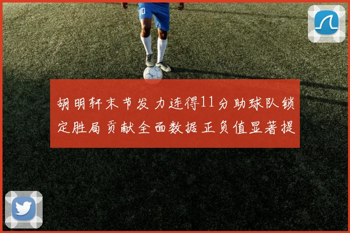 胡明轩末节发力连得11分助球队锁定胜局贡献全面数据正负值显著提升