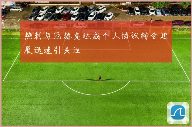 热刺与范赫克达成个人协议转会进展迅速引关注