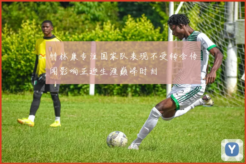 特林康专注国家队表现不受转会传闻影响正迎生涯巅峰时刻