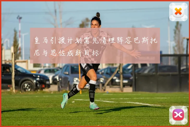皇马引援计划需先清理阵容巴斯托尼与恩佐成新目标