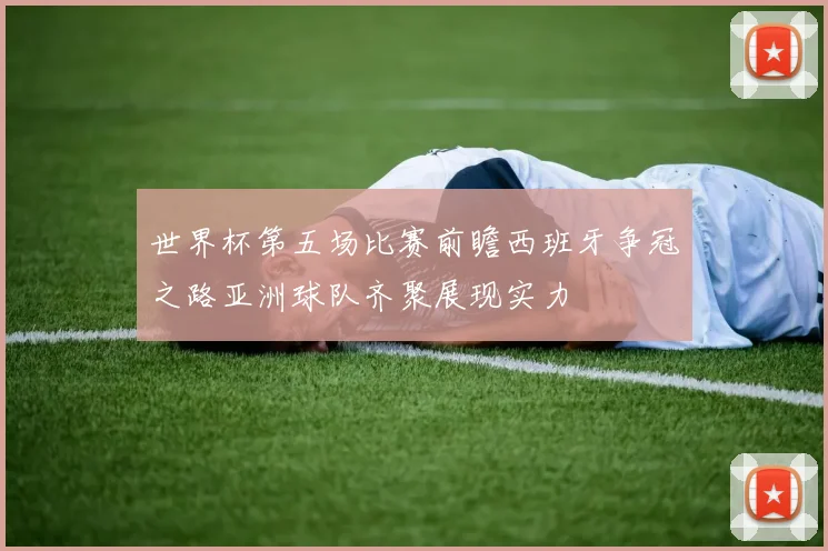 世界杯第五场比赛前瞻西班牙争冠之路亚洲球队齐聚展现实力