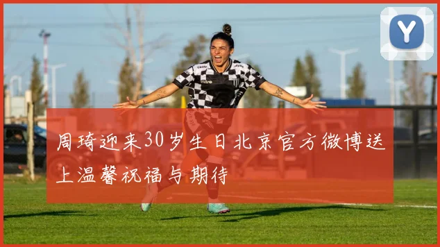 周琦迎来30岁生日北京官方微博送上温馨祝福与期待
