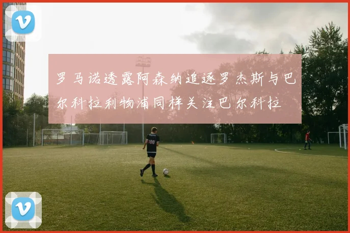罗马诺透露阿森纳追逐罗杰斯与巴尔科拉利物浦同样关注巴尔科拉