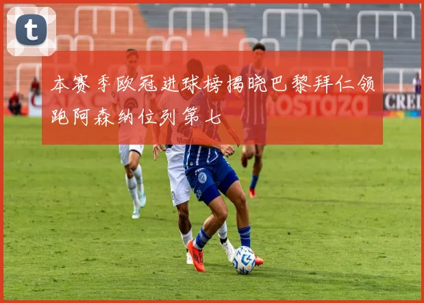 本赛季欧冠进球榜揭晓巴黎拜仁领跑阿森纳位列第七
