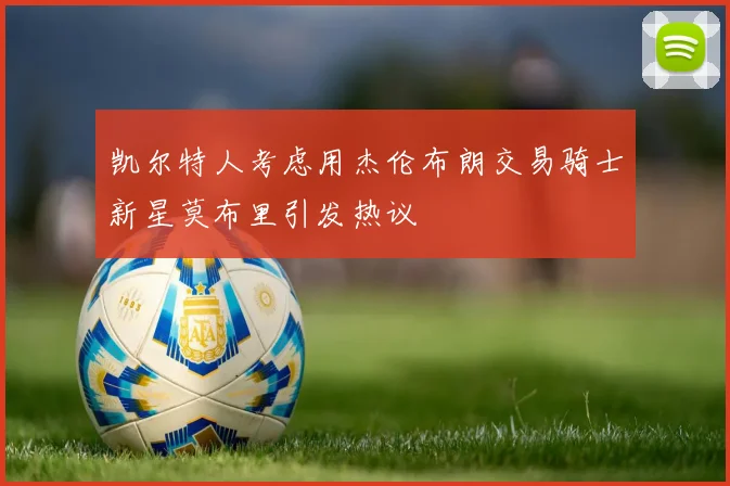 凯尔特人考虑用杰伦布朗交易骑士新星莫布里引发热议