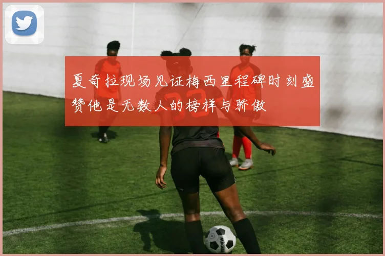 夏奇拉现场见证梅西里程碑时刻盛赞他是无数人的榜样与骄傲
