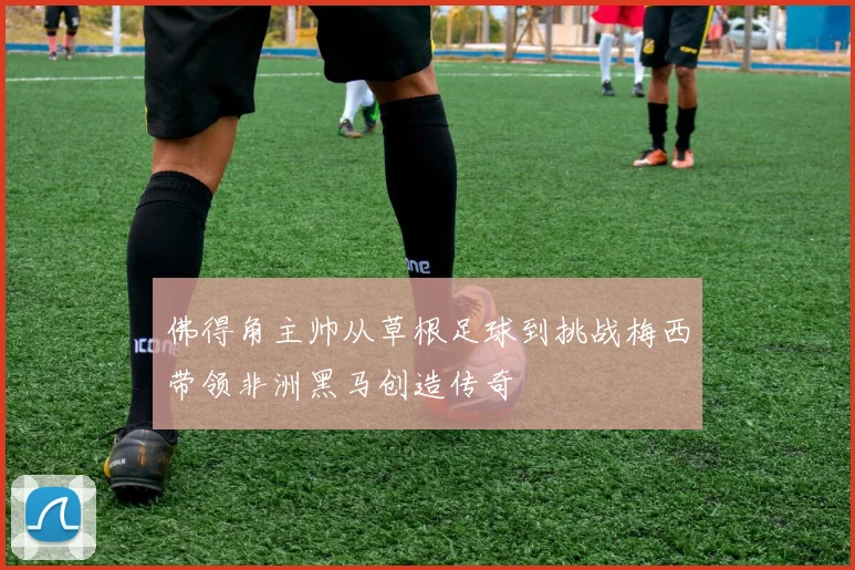 佛得角主帅从草根足球到挑战梅西带领非洲黑马创造传奇
