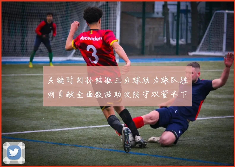 关键时刻孙铭徽三分球助力球队胜利贡献全面数据助攻防守双管齐下