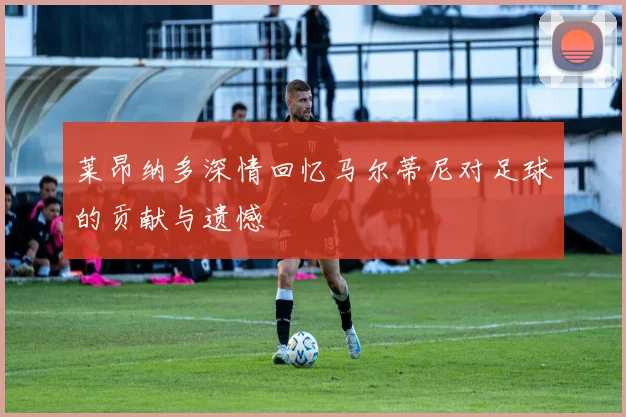 莱昂纳多深情回忆马尔蒂尼对足球的贡献与遗憾