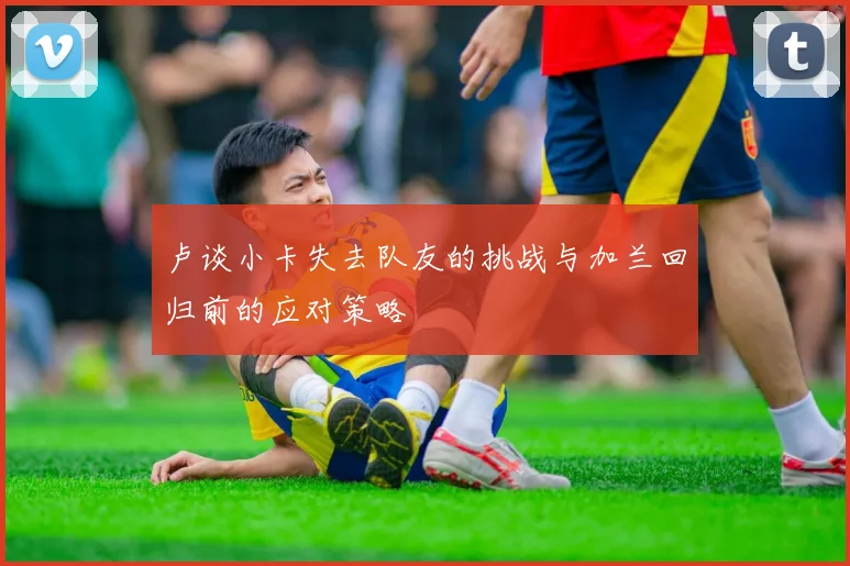 卢谈小卡失去队友的挑战与加兰回归前的应对策略