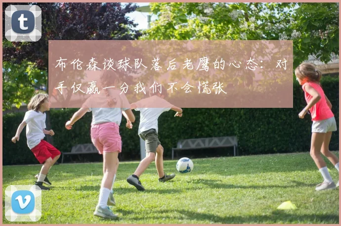 布伦森谈球队落后老鹰的心态：对手仅赢一分我们不会慌张