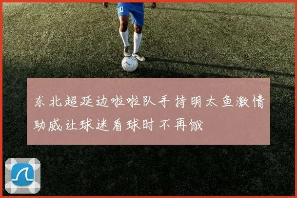 东北超延边啦啦队手持明太鱼激情助威让球迷看球时不再饿